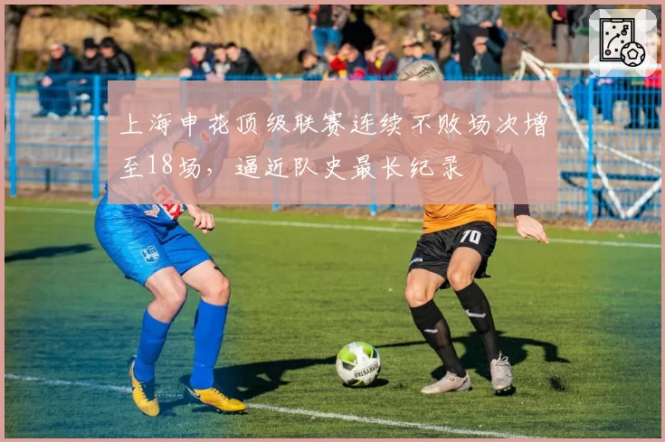 上海申花顶级联赛连续不败场次增至18场，逼近队史最长纪录