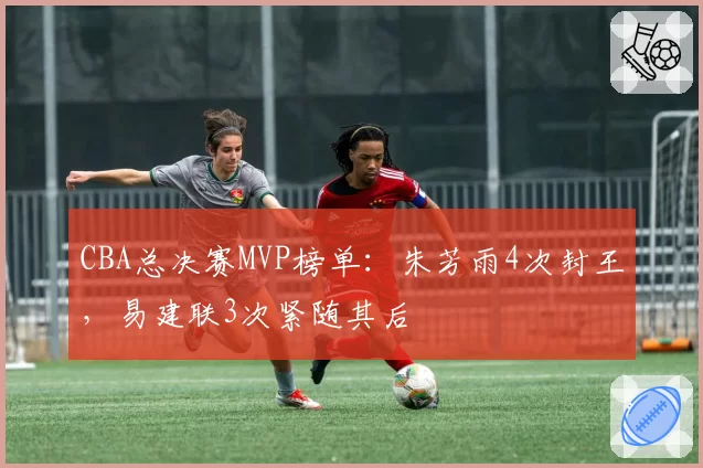 CBA总决赛MVP榜单：朱芳雨4次封王，易建联3次紧随其后