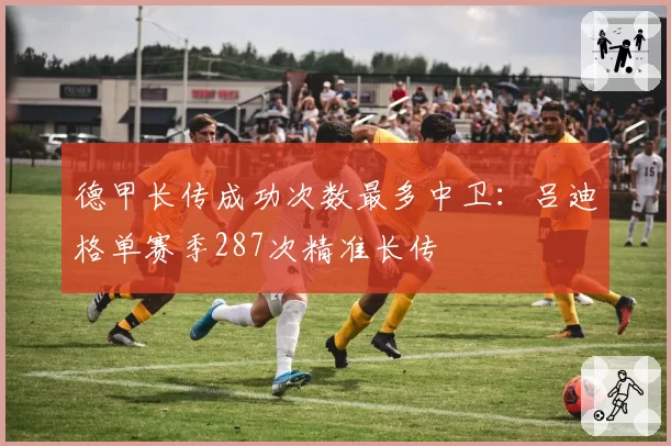 德甲长传成功次数最多中卫:吕迪格单赛季287次精准长传