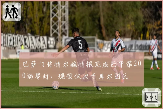 巴萨门将特尔施特根完成西甲第200场零封，现役仅次于库尔图瓦