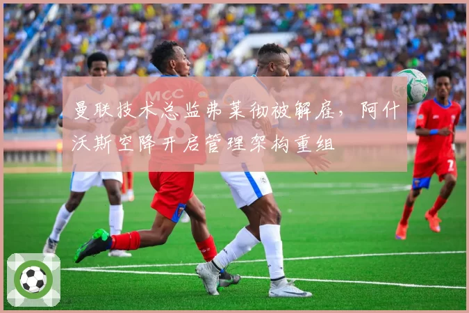 曼联技术总监弗莱彻被解雇,阿什沃斯空降开启管理架构重组