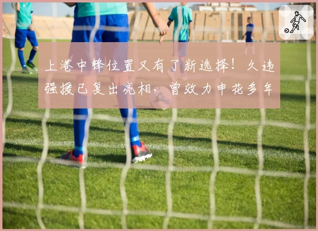 上港中锋位置又有了新选择！久违强援已复出亮相，曾效力申花多年