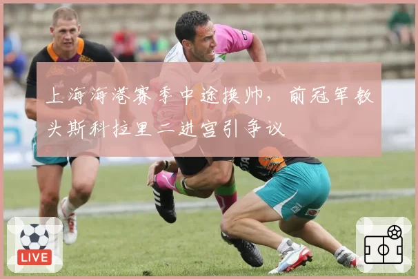 上海海港赛季中途换帅，前冠军教头斯科拉里二进宫引争议