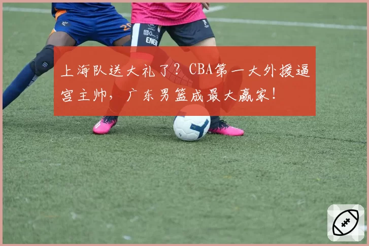 上海队送大礼了？CBA第一大外援逼宫主帅，广东男篮成最大赢家！
