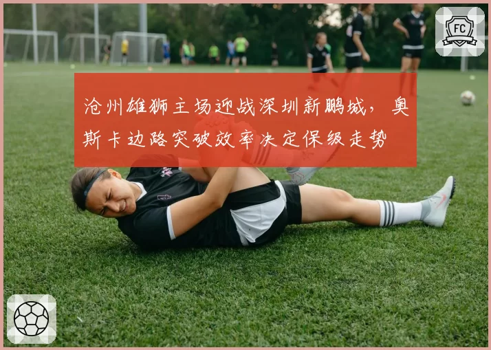 沧州雄狮主场迎战深圳新鹏城,奥斯卡边路突破效率决定保级走势