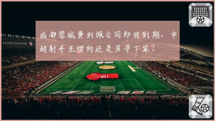 成都蓉城费利佩合同即将到期，中超射手王续约还是另寻下家？