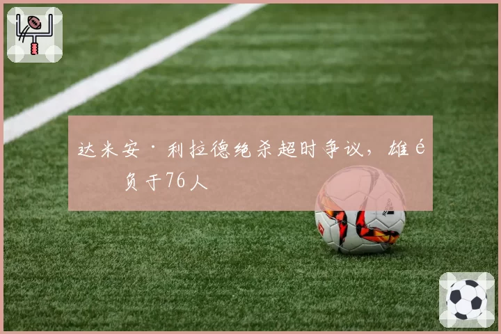 达米安·利拉德绝杀超时争议，雄鹿负于76人