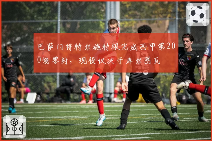 巴萨门将特尔施特根完成西甲第200场零封，现役仅次于库尔图瓦