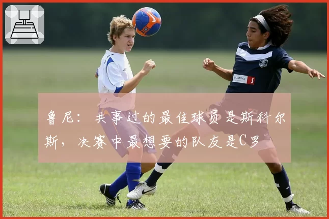 鲁尼：共事过的最佳球员是斯科尔斯，决赛中最想要的队友是C罗