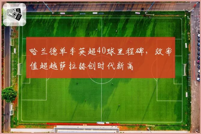 哈兰德单季英超40球里程碑，效率值超越萨拉赫创时代新高