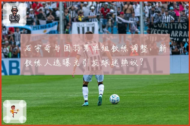 石宇奇与国羽男单组教练调整,新教练人选曝光引发球迷热议?