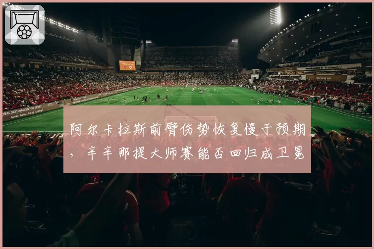 阿尔卡拉斯前臂伤势恢复慢于预期,辛辛那提大师赛能否回归成卫冕关键悬念