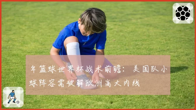 年篮球世界杯战术前瞻：美国队小球阵容需破解欧洲高大内线
