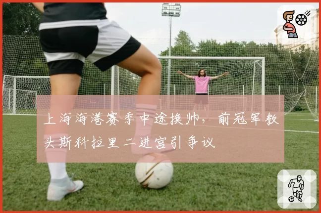 上海海港赛季中途换帅，前冠军教头斯科拉里二进宫引争议