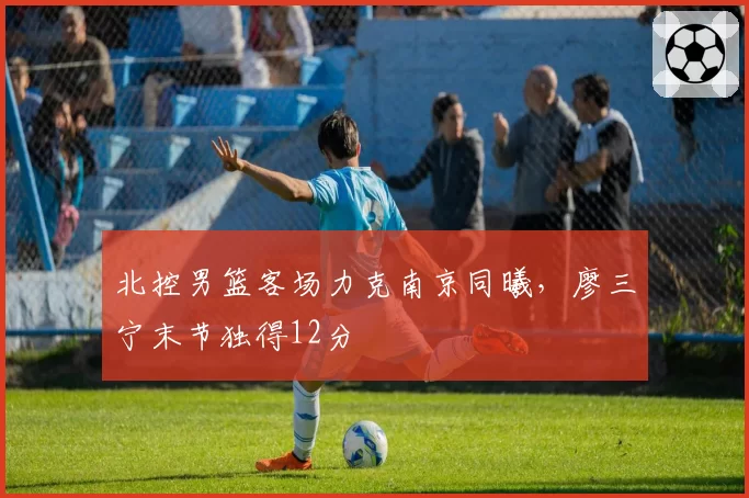 北控男篮客场力克南京同曦，廖三宁末节独得12分