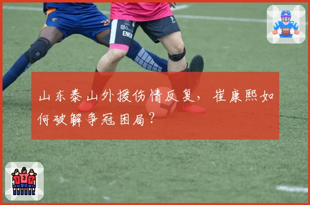山东泰山外援伤情反复，崔康熙如何破解争冠困局？