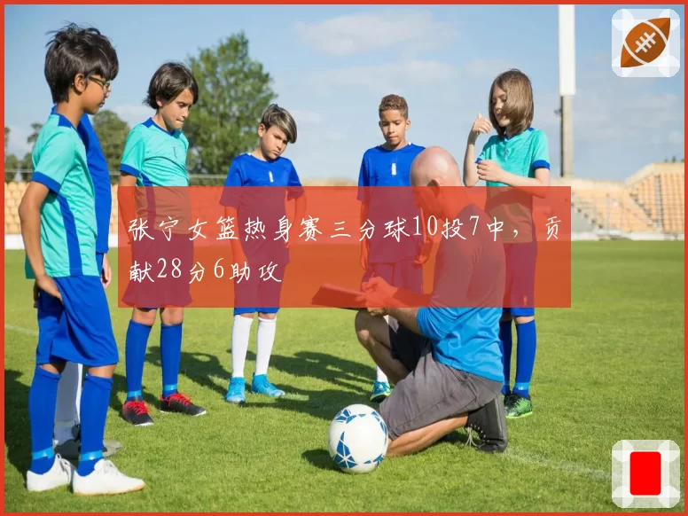 张宁女篮热身赛三分球10投7中，贡献28分6助攻