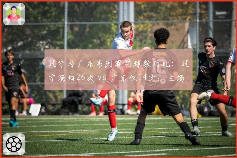 辽宁与广东系列赛罚球数对比：辽宁场均26次 vs 广东仅14次，主场哨争议持续发酵