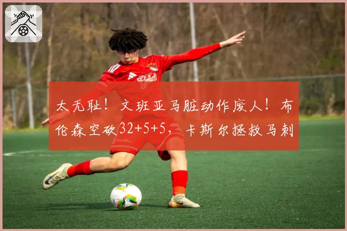 太无耻！文班亚马脏动作废人！布伦森空砍32+5+5，卡斯尔拯救马刺