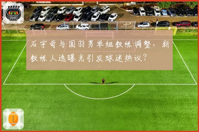 石宇奇与国羽男单组教练调整,新教练人选曝光引发球迷热议?