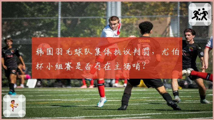 韩国羽毛球队集体抗议判罚，尤伯杯小组赛是否存在主场哨？