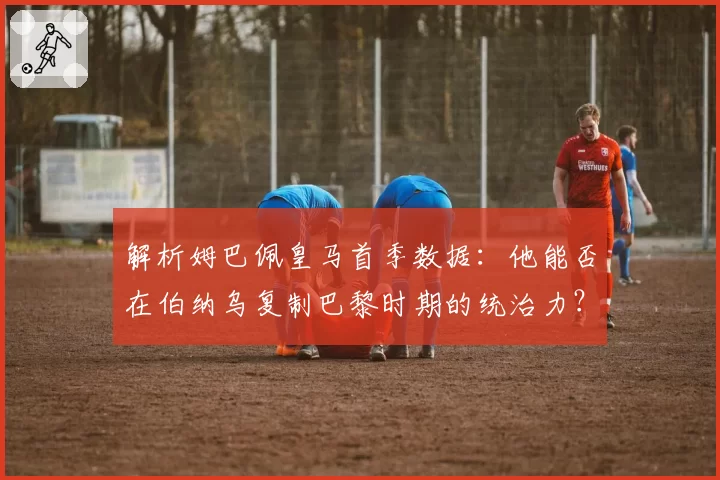 解析姆巴佩皇马首季数据：他能否在伯纳乌复制巴黎时期的统治力？