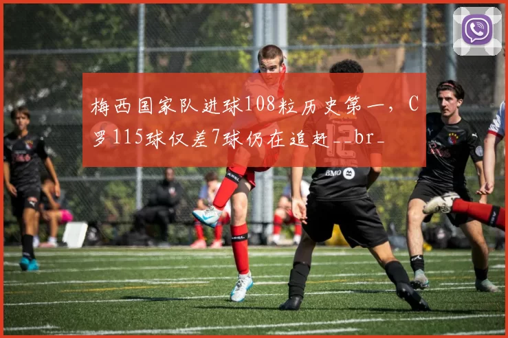 梅西国家队进球108粒历史第一，C罗115球仅差7球仍在追赶__br_