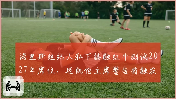 诺里斯经纪人私下接触红牛测试2027年席位，迈凯伦主席警告将触发解约条款