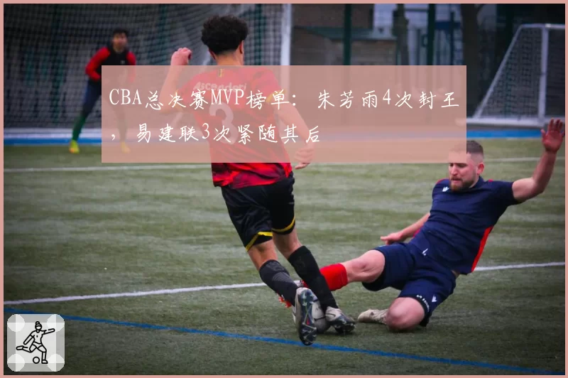 CBA总决赛MVP榜单：朱芳雨4次封王，易建联3次紧随其后