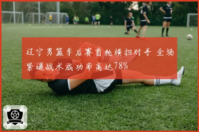 辽宁男篮季后赛首轮横扫对手 全场紧逼战术成功率高达78%