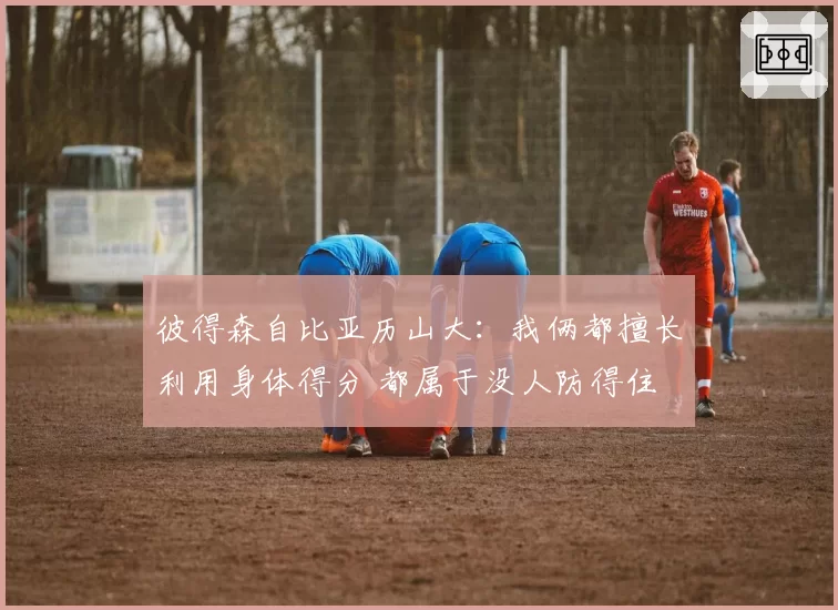 彼得森自比亚历山大：我俩都擅长利用身体得分 都属于没人防得住
