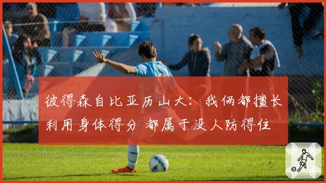 彼得森自比亚历山大：我俩都擅长利用身体得分 都属于没人防得住