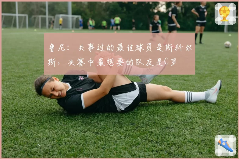 鲁尼：共事过的最佳球员是斯科尔斯，决赛中最想要的队友是C罗