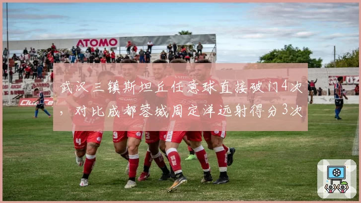 武汉三镇斯坦丘任意球直接破门4次,对比成都蓉城周定洋远射得分3次
