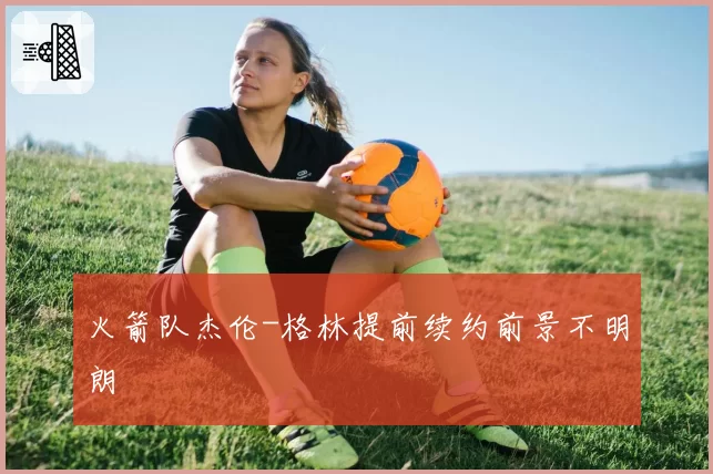 火箭队杰伦-格林提前续约前景不明朗