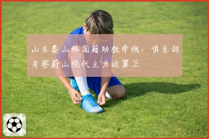 山东泰山韩国籍助教牵线，俱乐部考察蔚山现代主力边翼卫