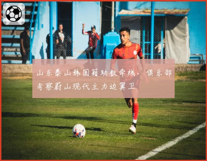 山东泰山韩国籍助教牵线，俱乐部考察蔚山现代主力边翼卫