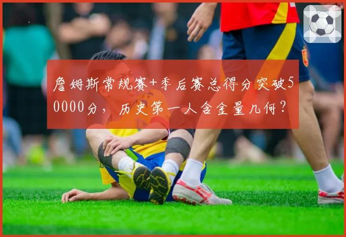詹姆斯常规赛+季后赛总得分突破50000分，历史第一人含金量几何？