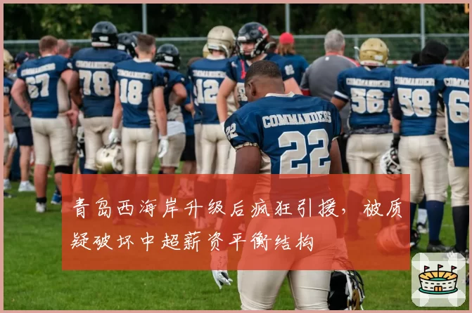 青岛西海岸升级后疯狂引援，被质疑破坏中超薪资平衡结构