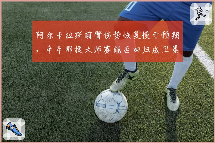 阿尔卡拉斯前臂伤势恢复慢于预期,辛辛那提大师赛能否回归成卫冕关键悬念