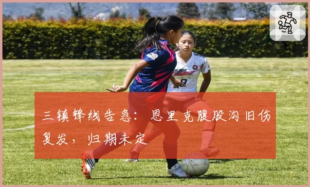 三镇锋线告急：恩里克腹股沟旧伤复发，归期未定
