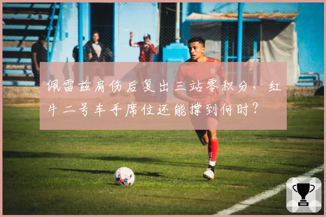 佩雷兹肩伤后复出三站零积分,红牛二号车手席位还能撑到何时?