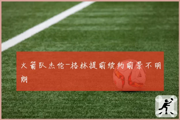 火箭队杰伦-格林提前续约前景不明朗