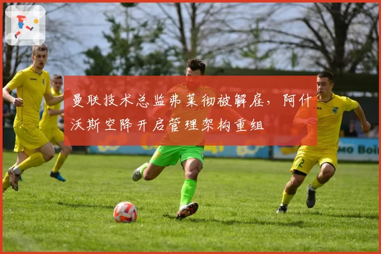 曼联技术总监弗莱彻被解雇,阿什沃斯空降开启管理架构重组