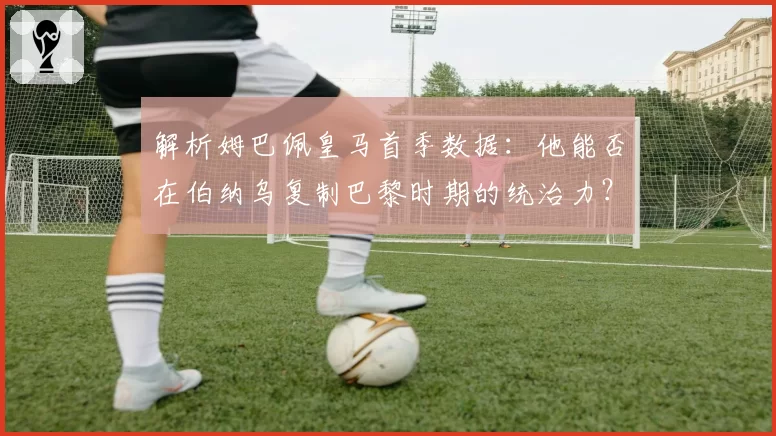 解析姆巴佩皇马首季数据：他能否在伯纳乌复制巴黎时期的统治力？