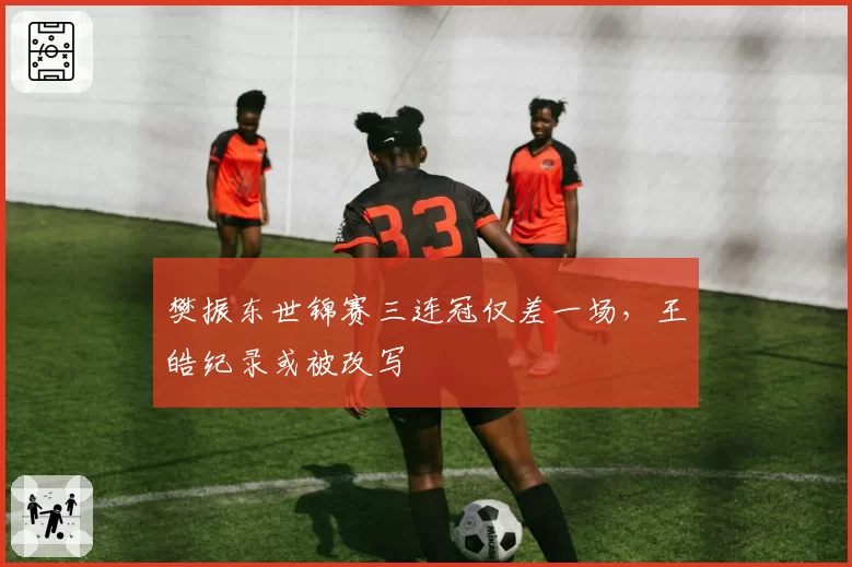 樊振东世锦赛三连冠仅差一场，王皓纪录或被改写