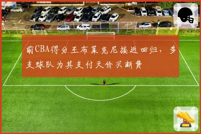 前CBA得分王布莱克尼接近回归,多支球队为其支付天价买断费