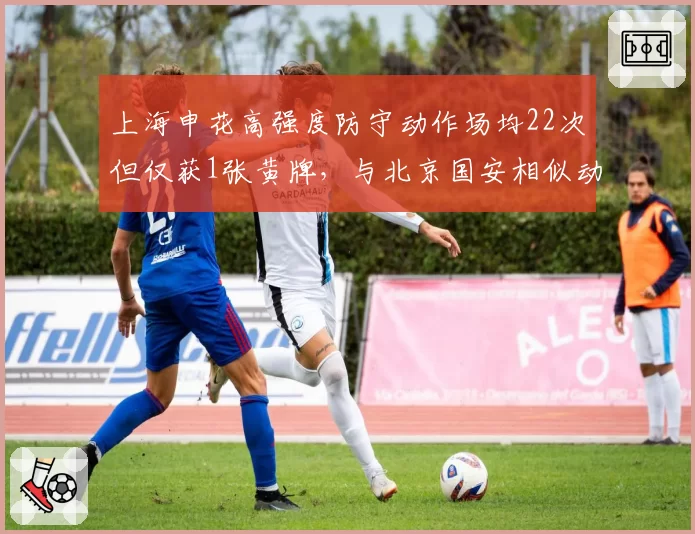 上海申花高强度防守动作场均22次但仅获1张黄牌，与北京国安相似动作获4黄形成反差