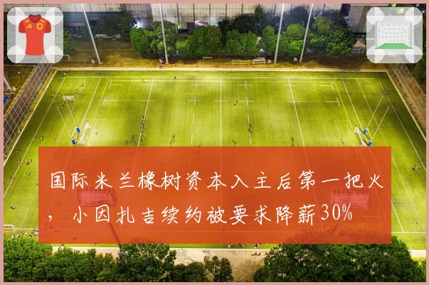 国际米兰橡树资本入主后第一把火，小因扎吉续约被要求降薪30%
