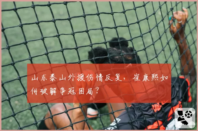 山东泰山外援伤情反复，崔康熙如何破解争冠困局？